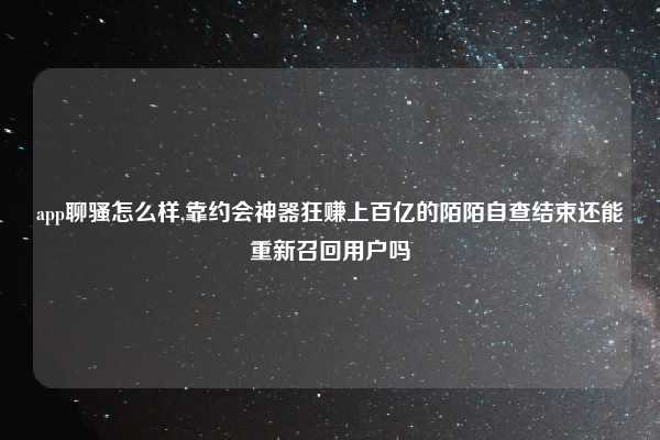 app聊骚怎么样,靠约会神器狂赚上百亿的陌陌自查结束还能重新召回用户吗