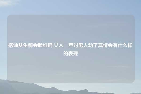 搭讪女生都会脸红吗,女人一旦对男人动了真情会有什么样的表现