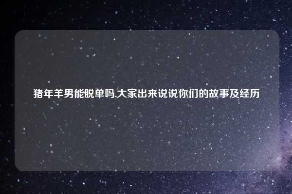 猪年羊男能脱单吗,大家出来说说你们的故事及经历