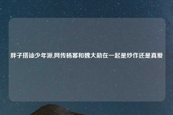 胖子搭讪少年派,网传杨幂和魏大勋在一起是炒作还是真爱