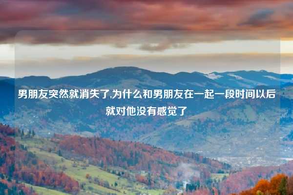 男朋友突然就消失了,为什么和男朋友在一起一段时间以后就对他没有感觉了