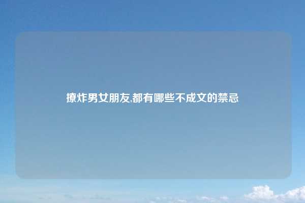 撩炸男女朋友,都有哪些不成文的禁忌