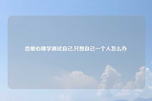 恋爱心理学测试自己,只想自己一个人怎么办