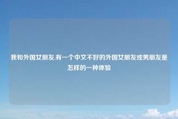 我和外国女朋友,有一个中文不好的外国女朋友或男朋友是怎样的一种体验
