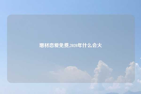 增材恋爱免费,2020年什么会火
