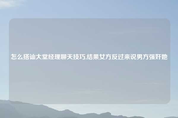 怎么搭讪大堂经理聊天技巧,结果女方反过来说男方强奸她