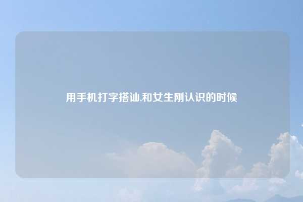 用手机打字搭讪,和女生刚认识的时候