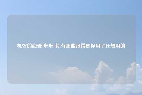 机智的恋爱 米米 装,有哪些眼霜是你用了还想用的