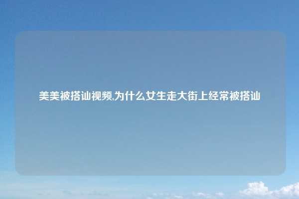 美美被搭讪视频,为什么女生走大街上经常被搭讪