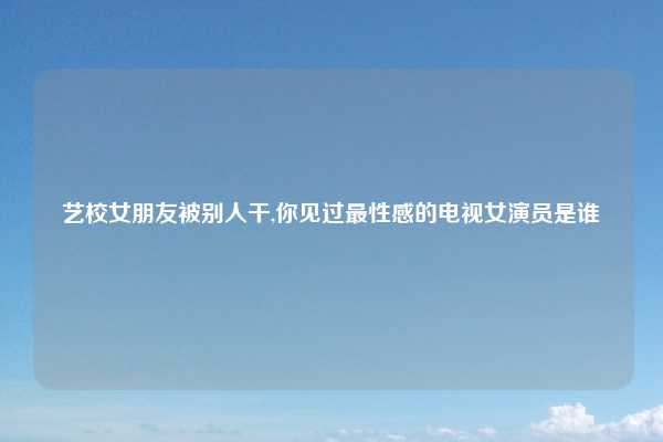 艺校女朋友被别人干,你见过最性感的电视女演员是谁