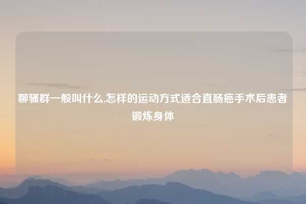 聊骚群一般叫什么,怎样的运动方式适合直肠癌手术后患者锻炼身体