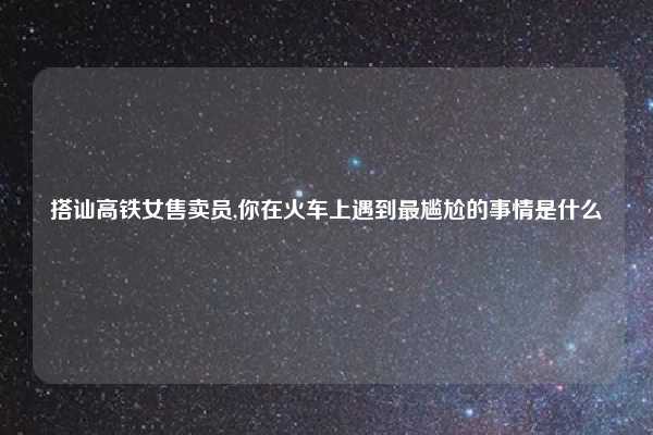 搭讪高铁女售卖员,你在火车上遇到最尴尬的事情是什么