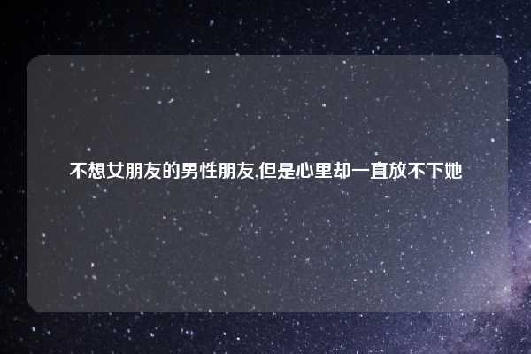 不想女朋友的男性朋友,但是心里却一直放不下她