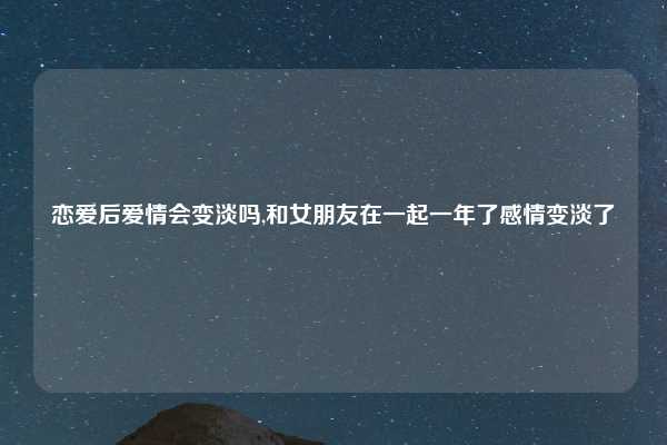 恋爱后爱情会变淡吗,和女朋友在一起一年了感情变淡了