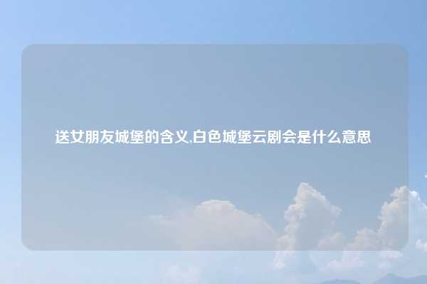 送女朋友城堡的含义,白色城堡云剧会是什么意思