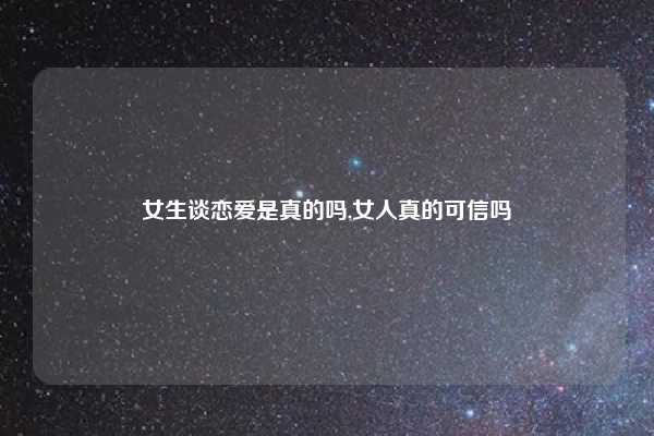 女生谈恋爱是真的吗,女人真的可信吗