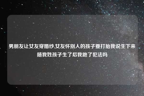 男朋友让女友穿婚纱,女友怀别人的孩子要打胎我说生下来随我姓孩子生了后我跑了犯法吗