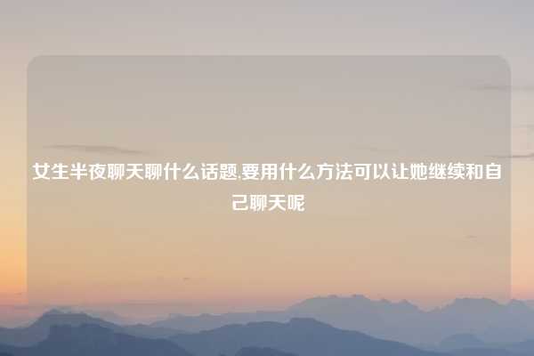 女生半夜聊天聊什么话题,要用什么方法可以让她继续和自己聊天呢