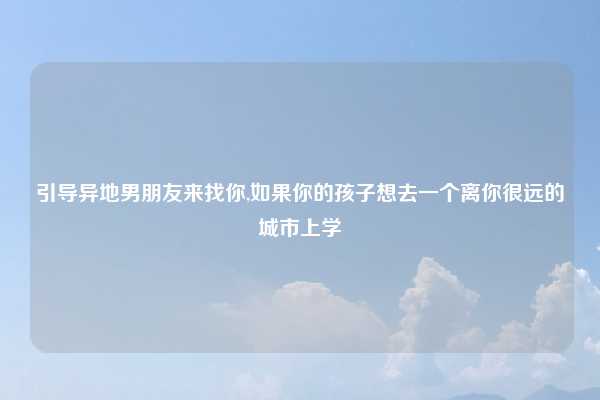 引导异地男朋友来找你,如果你的孩子想去一个离你很远的城市上学