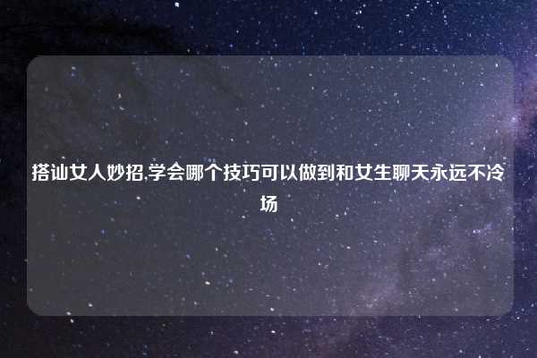 搭讪女人妙招,学会哪个技巧可以做到和女生聊天永远不冷场