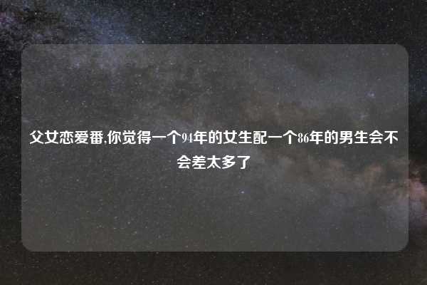 父女恋爱番,你觉得一个94年的女生配一个86年的男生会不会差太多了