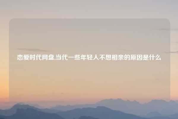 恋爱时代网盘,当代一些年轻人不想相亲的原因是什么