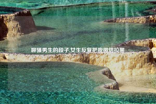 聊骚男生的段子,女生反复把我微信拉黑