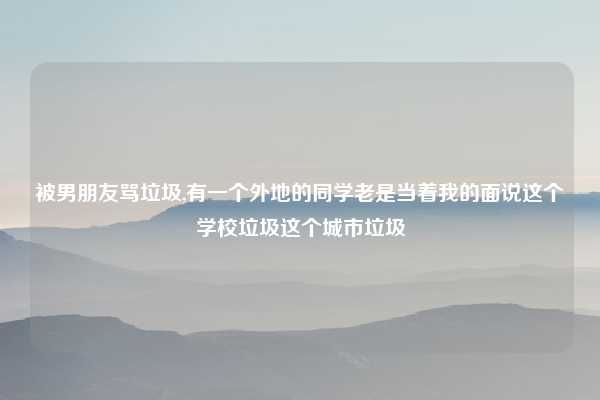 被男朋友骂垃圾,有一个外地的同学老是当着我的面说这个学校垃圾这个城市垃圾