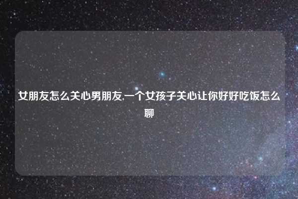 女朋友怎么关心男朋友,一个女孩子关心让你好好吃饭怎么聊