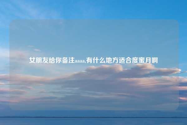 女朋友给你备注aaaa,有什么地方适合度蜜月啊