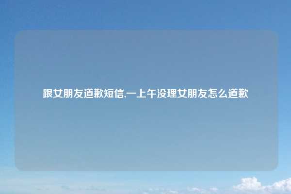 跟女朋友道歉短信,一上午没理女朋友怎么道歉