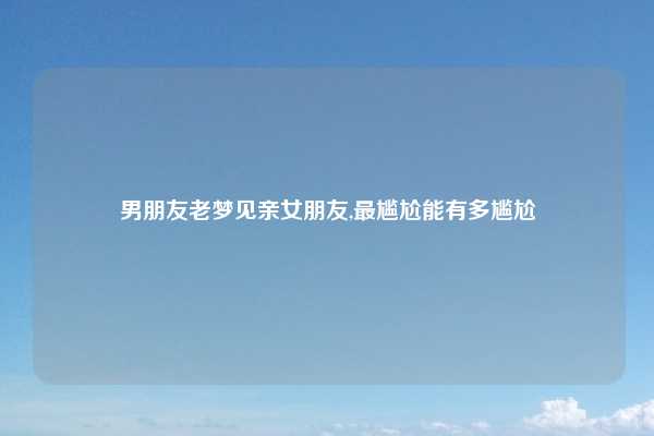 男朋友老梦见亲女朋友,最尴尬能有多尴尬