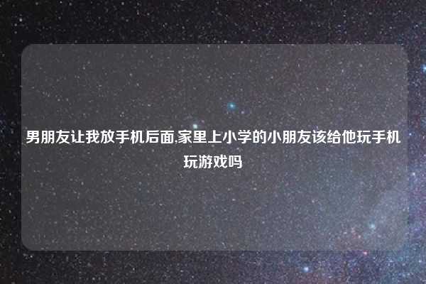 男朋友让我放手机后面,家里上小学的小朋友该给他玩手机玩游戏吗