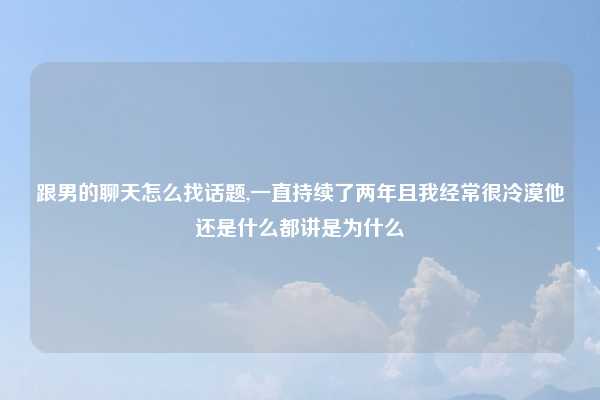 跟男的聊天怎么找话题,一直持续了两年且我经常很冷漠他还是什么都讲是为什么