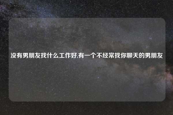 没有男朋友找什么工作好,有一个不经常找你聊天的男朋友