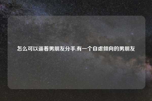 怎么可以逼着男朋友分手,有一个自虐倾向的男朋友