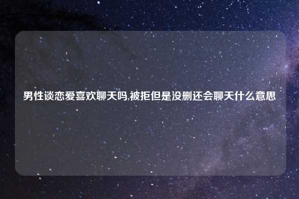 男性谈恋爱喜欢聊天吗,被拒但是没删还会聊天什么意思
