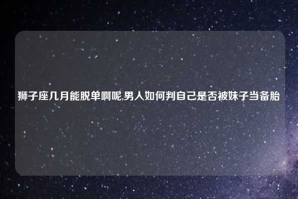 狮子座几月能脱单啊呢,男人如何判自己是否被妹子当备胎