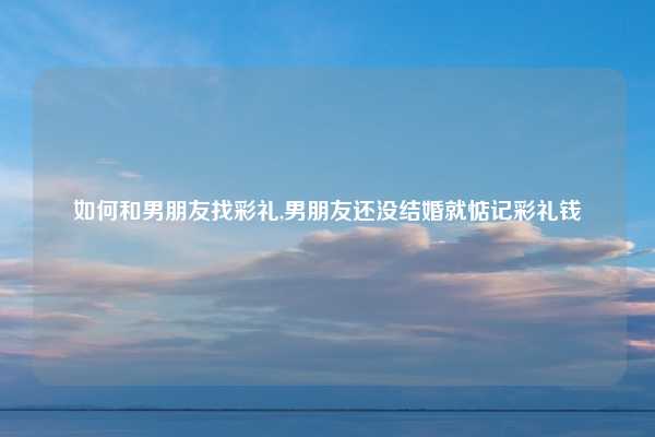 如何和男朋友找彩礼,男朋友还没结婚就惦记彩礼钱