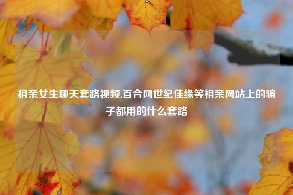 相亲女生聊天套路视频,百合网世纪佳缘等相亲网站上的骗子都用的什么套路