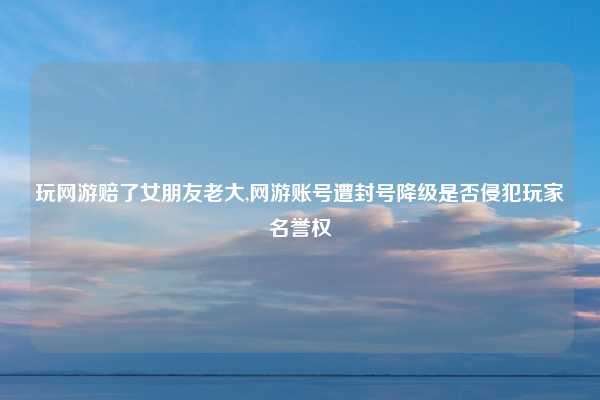 玩网游赔了女朋友老大,网游账号遭封号降级是否侵犯玩家名誉权