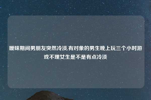暧昧期间男朋友突然冷淡,有对象的男生晚上玩三个小时游戏不理女生是不是有点冷淡