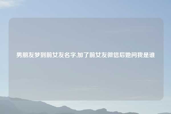 男朋友梦到前女友名字,加了前女友微信后她问我是谁