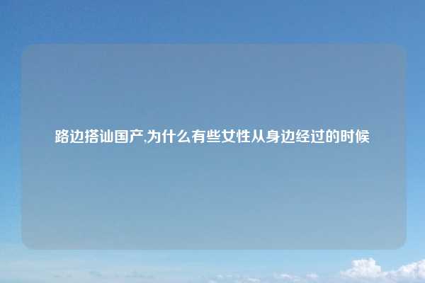 路边搭讪国产,为什么有些女性从身边经过的时候