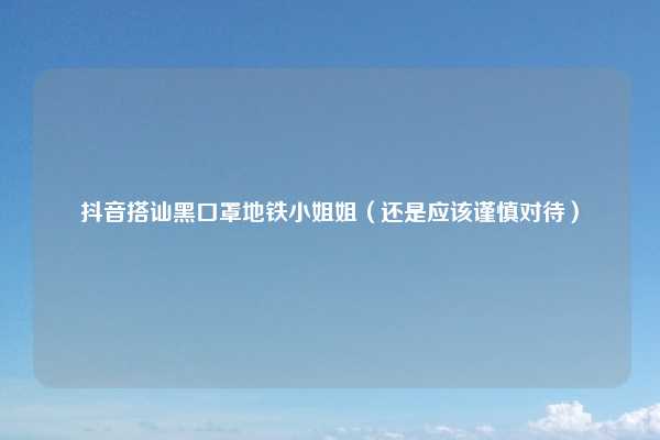 抖音搭讪黑口罩地铁小姐姐（还是应该谨慎对待）