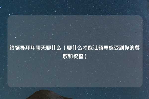 给领导拜年聊天聊什么(聊什么才能让领导感受到你的尊敬和祝福)