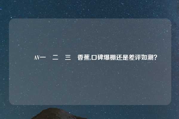 國產AV一區二區三區香蕉,口碑爆棚还是差评如潮？