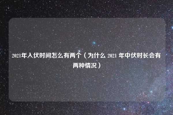 2021年入伏时间怎么有两个(为什么 2021 年中伏时长会有两种情况)