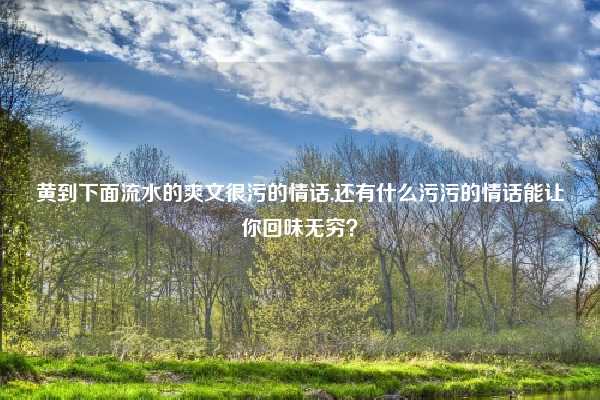 黄到下面流水的爽文很污的情话,还有什么污污的情话能让你回味无穷？