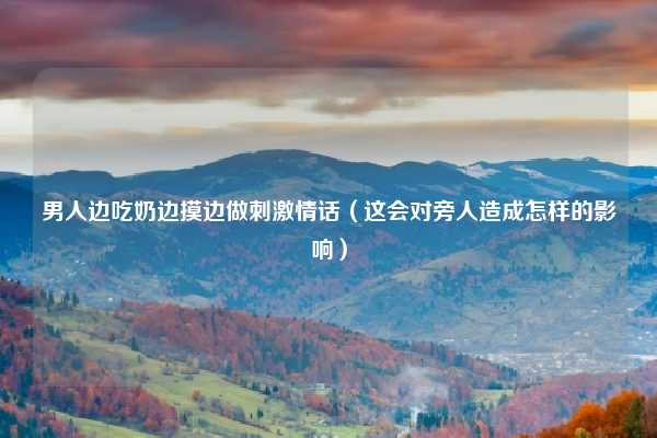 男人边吃奶边摸边做刺激情话（这会对旁人造成怎样的影响）